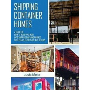 Shipping Container Homes: A Guide on How to Build and Move into Shipping Container Homes with Examples of Plans and Designs, Hardcover - Louis Meier imagine