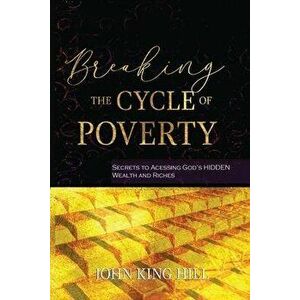 Breaking the Cycle of Poverty: Secrets to Accessing God's Hidden Wealth and Riches, Paperback - John King Hill imagine