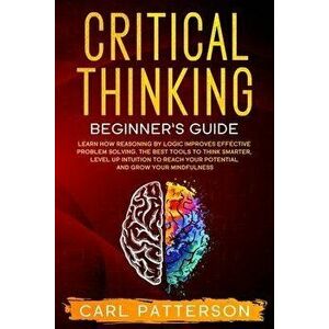 Critical Thinking Beginner's Guide: Learn How Reasoning by Logic Improves Effective Problem Solving. The Tools to Think Smarter, Level up Intuition to imagine