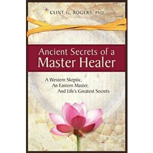 Ancient Secrets of a Master Healer: A Western Skeptic, An Eastern Master, And Life's Greatest Secrets, Paperback - Clint G. Rogers imagine