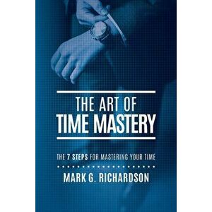 The Art of Time Mastery: The 7 Steps for Mastering Your Time, Paperback - Mark G. Richardson imagine
