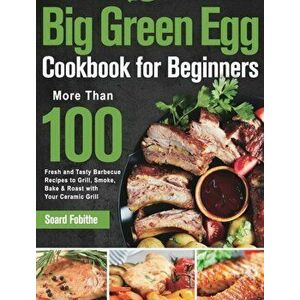 Big Green Egg Cookbook for Beginners: More Than 100 R Fresh and Tasty Barbecue Recipes to Grill, Smoke, Bake & Roast with Your Ceramic Grill - Soard F imagine