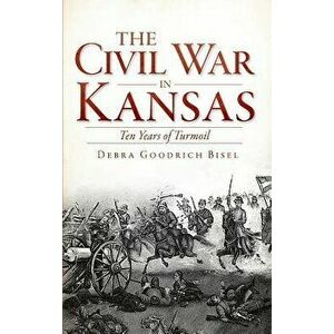 The Civil War in Kansas: Ten Years of Turmoil, Hardcover - Debra Goodrich Bisel imagine