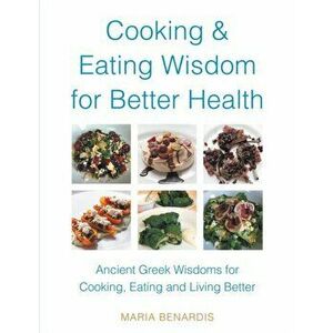 Cooking & Eating Wisdom for Better Health: Ancient Greek Wisdoms for Cooking, Eating and Living Better, Paperback - Maria Benardis imagine