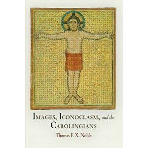 Images, Iconoclasm, and the Carolingians, Paperback - Thomas F. X. Noble imagine