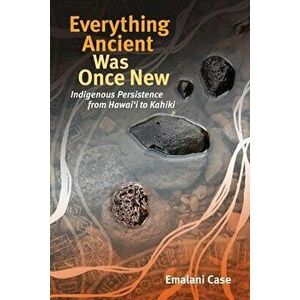 Everything Ancient Was Once New: Indigenous Persistence from Hawaiʻi to Kahiki, Paperback - Emalani Case imagine