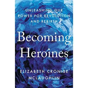 Becoming Heroines: Unleashing Our Power for Revolution and Rebirth, Hardcover - Elizabeth Cronise McLaughlin imagine