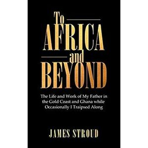 To Africa and Beyond: The Life and Work of My Father in the Gold Coast and Ghana While Occasionally I Traipsed Along - James Stroud imagine