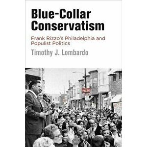 Blue-Collar Conservatism: Frank Rizzo's Philadelphia and Populist Politics, Paperback - Timothy J. Lombardo imagine