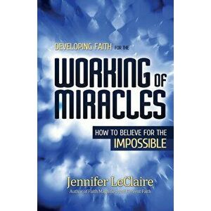 Developing Faith for the Working of Miracles: How to Believe for the Impossible, Paperback - Jennifer LeClaire imagine