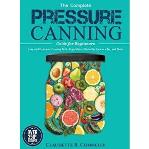The Complete Pressure Canning Guide for Beginners: Over 250 Easy and Delicious Canning Fruit, Vegetables, Meats Recipes in a Jar, and More - Claudette imagine