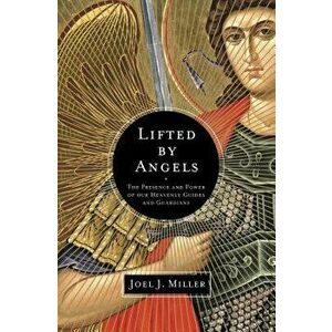 Lifted by Angels: The Presence and Power of Our Heavenly Guides and Guardians, Paperback - Joel J. Miller imagine