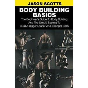 Body Building Basics: The Beginner's Guide to Body Building and the Simple Secrets to Build a Bigger Leaner and Stronger Body - Jason Scotts imagine