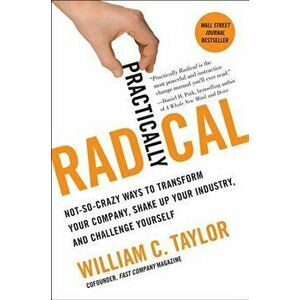 Practically Radical: Not-So-Crazy Ways to Transform Your Company, Shake Up Your Industry, and Challenge Yourself - William C. Taylor imagine