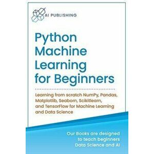 Python Machine Learning for Beginners: Learning from scratch NumPy, Pandas, Matplotlib, Seaborn, Scikitlearn, and TensorFlow for Machine Learning and imagine