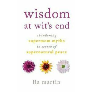 Wisdom at Wit's End: Abandoning Supermom Myths in Search of Supernatural Peace, Paperback - Lia Martin imagine
