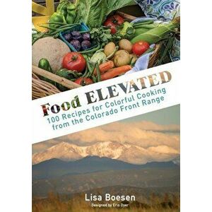 Food ELEVATED: 100 Recipes for Colorful Cooking from the Colorado Front Range, Hardcover - Lisa A. Boesen imagine