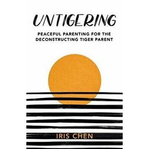 Untigering: Peaceful Parenting for the Deconstructing Tiger Parent, Paperback - Iris Chen imagine