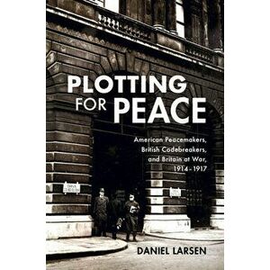 Plotting for Peace: American Peacemakers, British Codebreakers, and Britain at War, 1914-1917, Hardcover - Daniel Larsen imagine