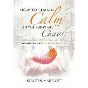 How to Remain Calm In the Midst of Chaos: A Holistic Guide to a Calmer Balanced Life, Paperback - Kirstyn Marriott imagine