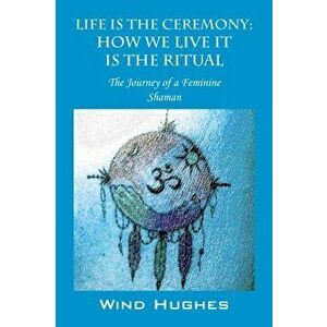 Life Is the Ceremony: How We Live It Is the Ritual - The Journey of a Feminine Shaman, Paperback - Wind Hughes imagine