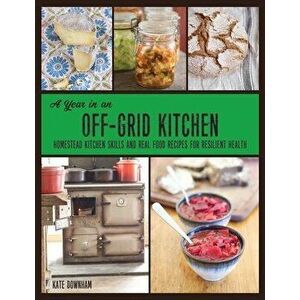 A Year in an Off-Grid Kitchen: Homestead Kitchen Skills and Real Food Recipes for Resilient Health, Paperback - Kate Downham imagine