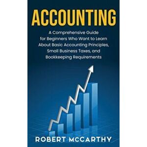 Accounting: A Comprehensive Guide for Beginners Who Want to Learn About Basic Accounting Principles, Small Business Taxes, and Boo - Robert McCarthy imagine