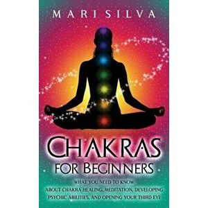 Chakras for Beginners: What You Need to Know About Chakra Healing, Meditation, Developing Psychic Abilities, and Opening Your Third Eye - Mari Silva imagine