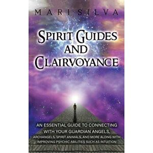 Spirit Guides and Clairvoyance: An Essential Guide to Connecting with Your Guardian Angels, Archangels, Spirit Animals, and More along with Improving imagine