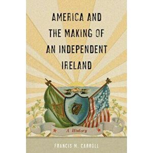 America and the Making of an Independent Ireland: A History, Hardcover - Francis M. Carroll imagine