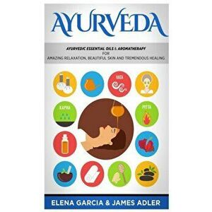 Ayurveda: Ayurvedic Essential Oils & Aromatherapy for Amazing Relaxation, Beautiful Skin & Tremendous Healing!, Hardcover - Elena Garcia imagine