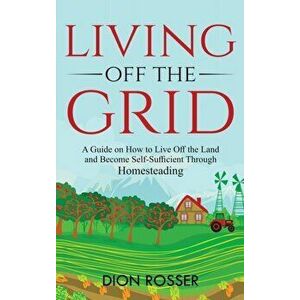 Living off The Grid: A Guide on How to Live Off the Land and Become Self-Sufficient Through Homesteading, Hardcover - Dion Rosser imagine