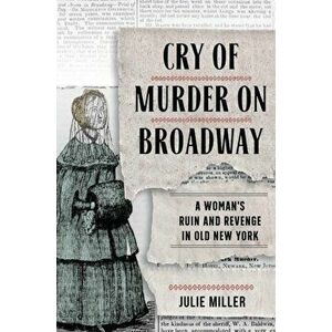 Cry of Murder on Broadway: A Woman's Ruin and Revenge in Old New York, Hardcover - Julie Miller imagine