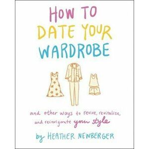 How to Date Your Wardrobe: And Other Ways to Revive, Revitalize, and Reinvigorate Your Style, Hardcover - Heather Newberger imagine