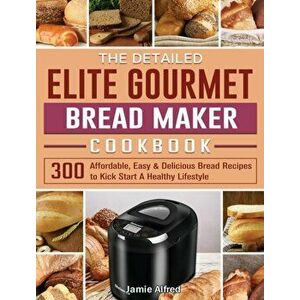 The Detailed Elite Gourmet Bread Maker Cookbook: 300 Affordable, Easy & Delicious Bread Recipes to Kick Start A Healthy Lifestyle - Jamie Alfred imagine