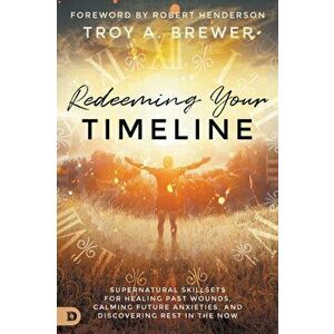 Redeeming Your Timeline: Supernatural Skillsets for Healing Past Wounds, Calming Future Anxieties, and Discovering Rest in the Now - Troy Brewer imagine
