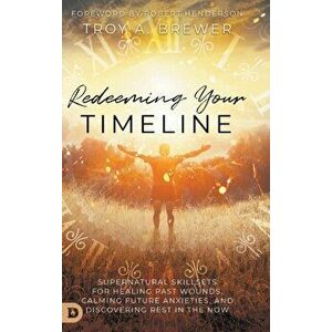 Redeeming Your Timeline: Supernatural Skillsets for Healing Past Wounds, Calming Future Anxieties, and Discovering Rest in the Now - Troy Brewer imagine
