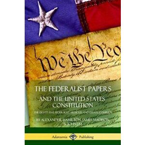 The Federalist Papers, and the United States Constitution: The Eighty-Five Federalist Articles and Essays, Complete - Alexander Hamilton imagine