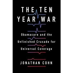 The Ten Year War: Obamacare and the Unfinished Crusade for Universal Coverage, Hardcover - Jonathan Cohn imagine
