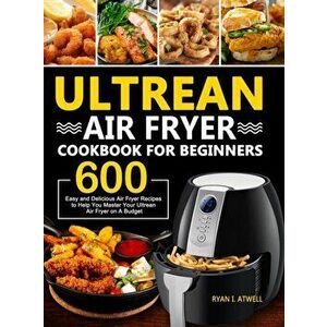 Ultrean Air Fryer Cookbook for Beginners: 600 Easy and Delicious Air Fryer Recipes to Help You Master Your Ultrean Air Fryer on A Budget - Ryan I. Atw imagine