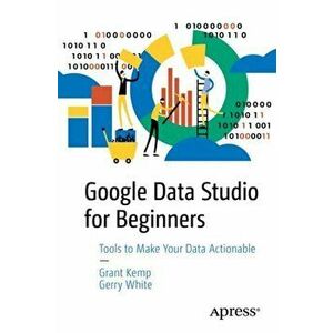 Google Data Studio for Beginners: Start Making Your Data Actionable, Paperback - Grant Kemp imagine