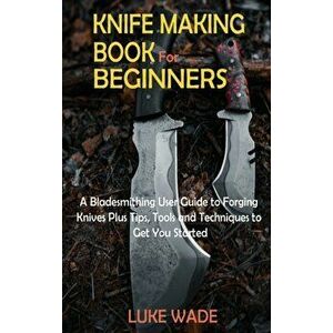 Knife Making Book for Beginners: A Bladesmithing User Guide to Forging Knives Plus Tips, Tools and Techniques to Get You Started - Luke Wade imagine