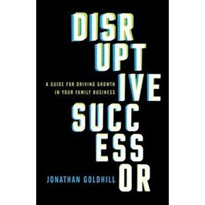 Disruptive Successor: A Guide for Driving Growth in Your Family Business, Hardcover - Jonathan Goldhill imagine