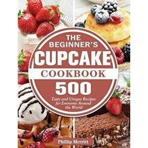 The Beginner's Cupcake Cookbook: 500 Tasty and Unique Recipes for Everyone Around the World, Hardcover - Phillip Merritt imagine