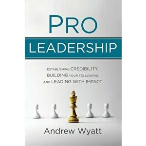 Pro Leadership: Establishing Your Credibility, Building Your Following and Leading with Impact, Paperback - Andrew Wyatt imagine