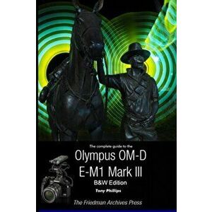 The Complete Guide To The Olympus OM-D E-M1 Mark III (B&W Edition), Paperback - Tony Phillips imagine