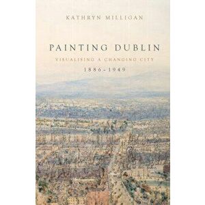 Painting Dublin, 1886-1949: Visualising a Changing City, Hardcover - Kathryn Milligan imagine