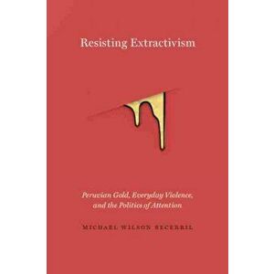 Resisting Extractivism: Peruvian Gold, Everyday Violence, and the Politics of Attention, Paperback - Michael Wilson Becerril imagine