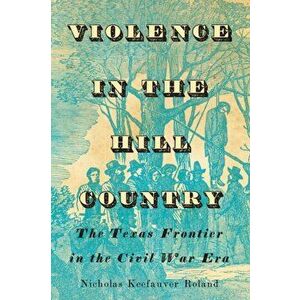 Violence in the Hill Country: The Texas Frontier in the Civil War Era, Hardcover - Nicholas Keefauver Roland imagine