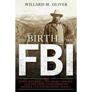 The Birth of the FBI: Teddy Roosevelt, the Secret Service, and the Fight Over America's Premier Law Enforcement Agency, Hardcover - Willard M. Oliver imagine